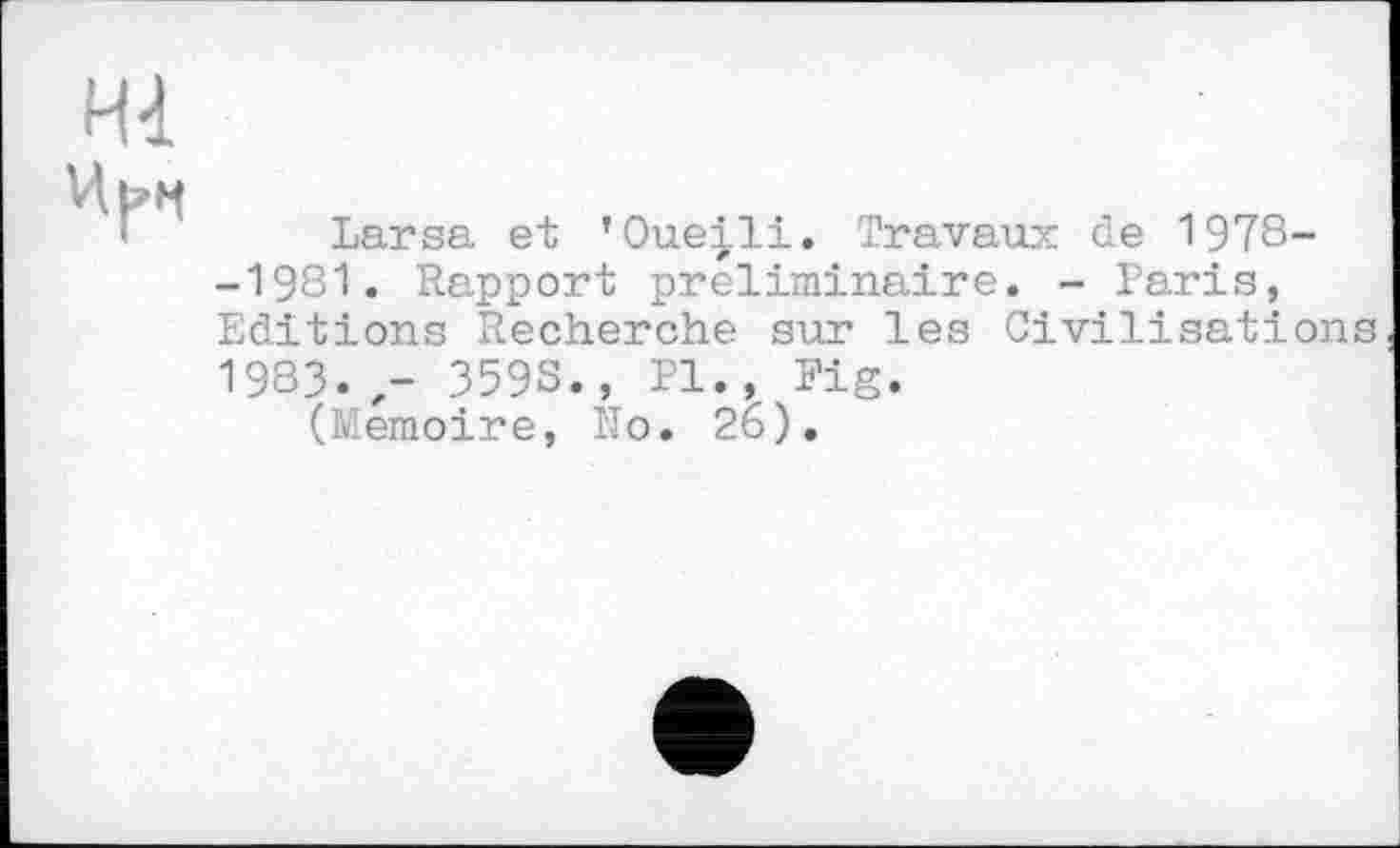 ﻿Hl
Larsa et ’Oueili. Travaux de 1978--1981. Rapport préliminaire. - Paris, Editions Recherche sur les Civilisations 1983. - 3598., PI., Fig.
(Mémoire, No. 26).